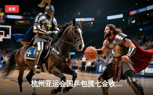 杭州亚运会国乒包揽七金收官 樊振东王楚钦男单巅峰对决创历史最高质量对抗