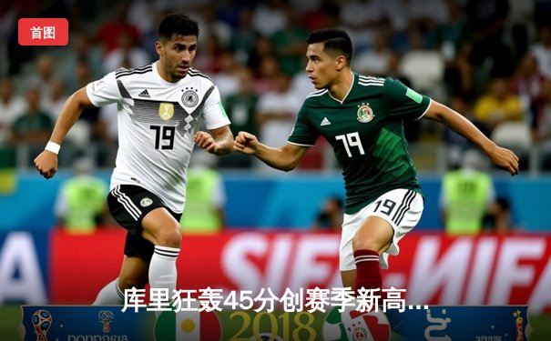 库里狂轰45分创赛季新高，勇士加时险胜凯尔特人，总决赛预演火药味十足